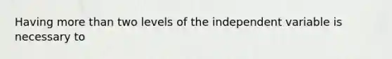 Having more than two levels of the independent variable is necessary to