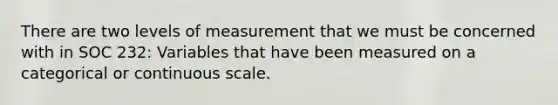 There are two levels of measurement that we must be concerned with in SOC 232: Variables that have been measured on a categorical or continuous scale.