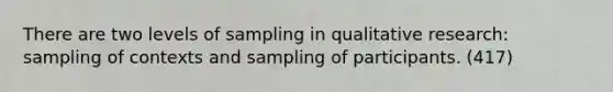 There are two levels of sampling in qualitative research: sampling of contexts and sampling of participants. (417)