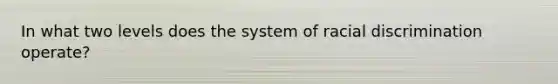 In what two levels does the system of racial discrimination operate?