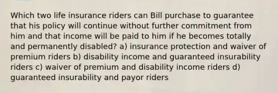 Which two life insurance riders can Bill purchase to guarantee that his policy will continue without further commitment from him and that income will be paid to him if he becomes totally and permanently disabled? a) insurance protection and waiver of premium riders b) disability income and guaranteed insurability riders c) waiver of premium and disability income riders d) guaranteed insurability and payor riders