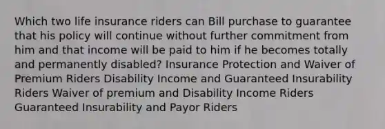 Which two life insurance riders can Bill purchase to guarantee that his policy will continue without further commitment from him and that income will be paid to him if he becomes totally and permanently disabled? Insurance Protection and Waiver of Premium Riders Disability Income and Guaranteed Insurability Riders Waiver of premium and Disability Income Riders Guaranteed Insurability and Payor Riders