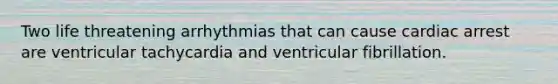 Two life threatening arrhythmias that can cause cardiac arrest are ventricular tachycardia and ventricular fibrillation.