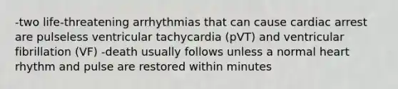 -two life-threatening arrhythmias that can cause cardiac arrest are pulseless ventricular tachycardia (pVT) and ventricular fibrillation (VF) -death usually follows unless a normal heart rhythm and pulse are restored within minutes