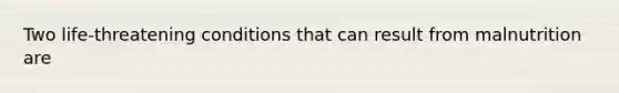 Two life-threatening conditions that can result from malnutrition are
