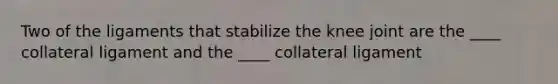 Two of the ligaments that stabilize the knee joint are the ____ collateral ligament and the ____ collateral ligament