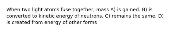 When two light atoms fuse together, mass A) is gained. B) is converted to kinetic energy of neutrons. C) remains the same. D) is created from energy of other forms