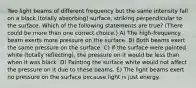 Two light beams of different frequency but the same intensity fall on a black (totally absorbing) surface, striking perpendicular to the surface. Which of the following statements are true? (There could be more than one correct choice.) A) The high-frequency beam exerts more pressure on the surface. B) Both beams exert the same pressure on the surface. C) If the surface were painted white (totally reflecting), the pressure on it would be less than when it was black. D) Painting the surface white would not affect the pressure on it due to these beams. E) The light beams exert no pressure on the surface because light is just energy.