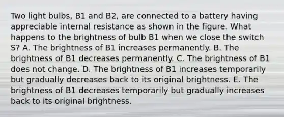 Two light bulbs, B1 and B2, are connected to a battery having appreciable internal resistance as shown in the figure. What happens to the brightness of bulb B1 when we close the switch S? A. The brightness of B1 increases permanently. B. The brightness of B1 decreases permanently. C. The brightness of B1 does not change. D. The brightness of B1 increases temporarily but gradually decreases back to its original brightness. E. The brightness of B1 decreases temporarily but gradually increases back to its original brightness.