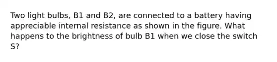 Two light bulbs, B1 and B2, are connected to a battery having appreciable internal resistance as shown in the figure. What happens to the brightness of bulb B1 when we close the switch S?