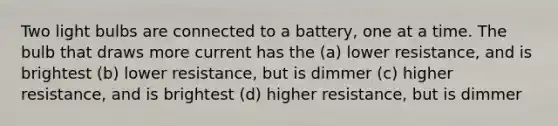 Two light bulbs are connected to a battery, one at a time. The bulb that draws more current has the (a) lower resistance, and is brightest (b) lower resistance, but is dimmer (c) higher resistance, and is brightest (d) higher resistance, but is dimmer