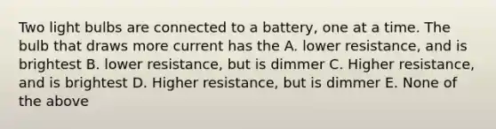 Two light bulbs are connected to a battery, one at a time. The bulb that draws more current has the A. lower resistance, and is brightest B. lower resistance, but is dimmer C. Higher resistance, and is brightest D. Higher resistance, but is dimmer E. None of the above