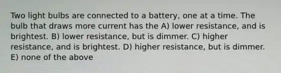 Two light bulbs are connected to a battery, one at a time. The bulb that draws more current has the A) lower resistance, and is brightest. B) lower resistance, but is dimmer. C) higher resistance, and is brightest. D) higher resistance, but is dimmer. E) none of the above