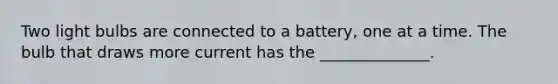 Two light bulbs are connected to a battery, one at a time. The bulb that draws more current has the ______________.