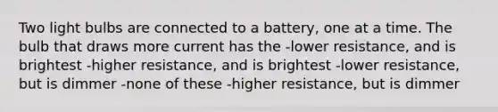 Two light bulbs are connected to a battery, one at a time. The bulb that draws more current has the -lower resistance, and is brightest -higher resistance, and is brightest -lower resistance, but is dimmer -none of these -higher resistance, but is dimmer