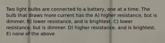 Two light bulbs are connected to a battery, one at a time. The bulb that draws more current has the A) higher resistance, but is dimmer. B) lower resistance, and is brightest. C) lower resistance, but is dimmer. D) higher resistance, and is brightest. E) none of the above