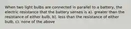 When two light bulbs are connected in parallel to a battery, the electric resistance that the battery senses is a). greater than the resistance of either bulb, b). less than the resistance of either bulb, c). none of the above