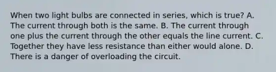 When two light bulbs are connected in series, which is true? A. The current through both is the same. B. The current through one plus the current through the other equals the line current. C. Together they have less resistance than either would alone. D. There is a danger of overloading the circuit.