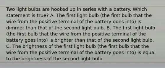 Two light bulbs are hooked up in series with a battery. Which statement is true? A. The first light bulb (the first bulb that the wire from the positive terminal of the battery goes into) is dimmer than that of the second light bulb. B. The first light bulb (the first bulb that the wire from the positive terminal of the battery goes into) is brighter than that of the second light bulb. C. The brightness of the first light bulb (the first bulb that the wire from the positive terminal of the battery goes into) is equal to the brightness of the second light bulb.