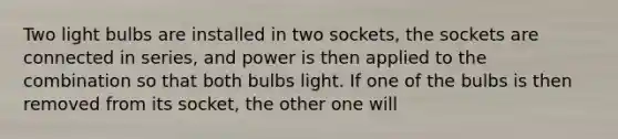 Two light bulbs are installed in two sockets, the sockets are connected in series, and power is then applied to the combination so that both bulbs light. If one of the bulbs is then removed from its socket, the other one will