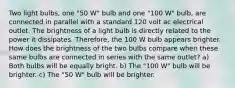 Two light bulbs, one "50 W" bulb and one "100 W" bulb, are connected in parallel with a standard 120 volt ac electrical outlet. The brightness of a light bulb is directly related to the power it dissipates. Therefore, the 100 W bulb appears brighter. How does the brightness of the two bulbs compare when these same bulbs are connected in series with the same outlet? a) Both bulbs will be equally bright. b) The "100 W" bulb will be brighter. c) The "50 W" bulb will be brighter.