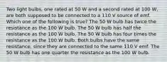 Two light bulbs, one rated at 50 W and a second rated at 100 W, are both supposed to be connected to a 110 V source of emf. Which one of the following is true? The 50 W bulb has twice the resistance as the 100 W bulb. The 50 W bulb has half the resistance as the 100 W bulb. The 50 W bulb has four times the resistance as the 100 W bulb. Both bulbs have the same resistance, since they are connected to the same 110 V emf. The 50 W bulb has one quarter the resistance as the 100 W bulb.