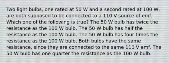 Two light bulbs, one rated at 50 W and a second rated at 100 W, are both supposed to be connected to a 110 V source of emf. Which one of the following is true? The 50 W bulb has twice the resistance as the 100 W bulb. The 50 W bulb has half the resistance as the 100 W bulb. The 50 W bulb has four times the resistance as the 100 W bulb. Both bulbs have the same resistance, since they are connected to the same 110 V emf. The 50 W bulb has one quarter the resistance as the 100 W bulb.