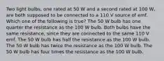 Two light bulbs, one rated at 50 W and a second rated at 100 W, are both supposed to be connected to a 110 V source of emf. Which one of the following is true? The 50 W bulb has one quarter the resistance as the 100 W bulb. Both bulbs have the same resistance, since they are connected to the same 110 V emf. The 50 W bulb has half the resistance as the 100 W bulb. The 50 W bulb has twice the resistance as the 100 W bulb. The 50 W bulb has four times the resistance as the 100 W bulb.