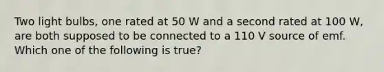 Two light bulbs, one rated at 50 W and a second rated at 100 W, are both supposed to be connected to a 110 V source of emf. Which one of the following is true?