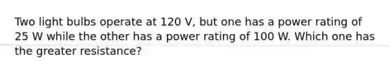 Two light bulbs operate at 120 V, but one has a power rating of 25 W while the other has a power rating of 100 W. Which one has the greater resistance?