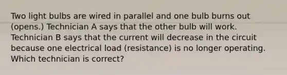 Two light bulbs are wired in parallel and one bulb burns out (opens.) Technician A says that the other bulb will work. Technician B says that the current will decrease in the circuit because one electrical load (resistance) is no longer operating. Which technician is correct?