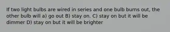 If two light bulbs are wired in series and one bulb burns out, the other bulb will a) go out B) stay on. C) stay on but it will be dimmer D) stay on but it will be brighter