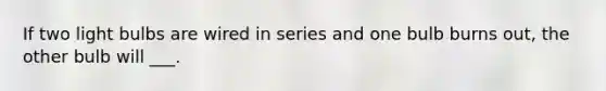 If two light bulbs are wired in series and one bulb burns out, the other bulb will ___.