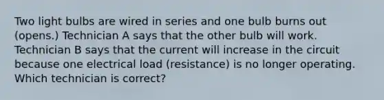 Two light bulbs are wired in series and one bulb burns out (opens.) Technician A says that the other bulb will work. Technician B says that the current will increase in the circuit because one electrical load (resistance) is no longer operating. Which technician is correct?