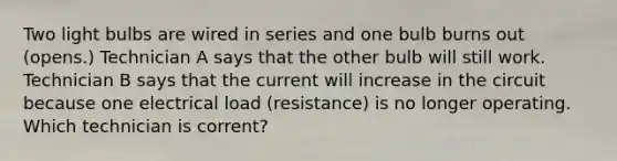 Two light bulbs are wired in series and one bulb burns out (opens.) Technician A says that the other bulb will still work. Technician B says that the current will increase in the circuit because one electrical load (resistance) is no longer operating. Which technician is corrent?