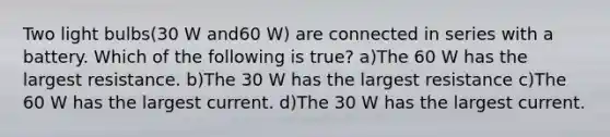 Two light bulbs(30 W and60 W) are connected in series with a battery. Which of the following is true? a)The 60 W has the largest resistance. b)The 30 W has the largest resistance c)The 60 W has the largest current. d)The 30 W has the largest current.