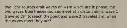 two light sources emit waves of l=1m which are in phase. the two waves from theses sources meet at a distant point. wave 1 traveled 2m to reach the point and wave 2 traveled 3m. when the waves meet they are?