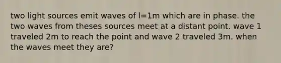 two light sources emit waves of l=1m which are in phase. the two waves from theses sources meet at a distant point. wave 1 traveled 2m to reach the point and wave 2 traveled 3m. when the waves meet they are?