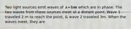 Two light sources emit waves of 𝝀=𝟏𝒎 which are in phase. The two waves from these sources meet at a distant point. Wave 1 traveled 2 m to reach the point, & wave 2 traveled 3m. When the waves meet, they are