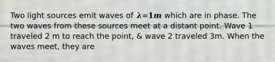 Two light sources emit waves of 𝝀=𝟏𝒎 which are in phase. The two waves from these sources meet at a distant point. Wave 1 traveled 2 m to reach the point, & wave 2 traveled 3m. When the waves meet, they are