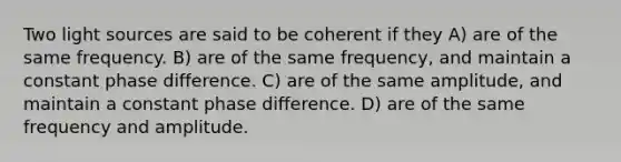 Two light sources are said to be coherent if they A) are of the same frequency. B) are of the same frequency, and maintain a constant phase difference. C) are of the same amplitude, and maintain a constant phase difference. D) are of the same frequency and amplitude.