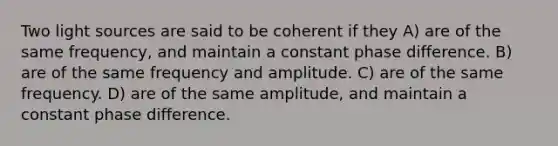 Two light sources are said to be coherent if they A) are of the same frequency, and maintain a constant phase difference. B) are of the same frequency and amplitude. C) are of the same frequency. D) are of the same amplitude, and maintain a constant phase difference.