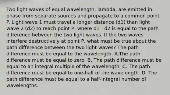 Two light waves of equal wavelength, lambda, are emitted in phase from separate sources and propagate to a common point P. Light wave 1 must travel a longer distance (d1) than light wave 2 (d2) to reach point P, where d1 - d2 is equal to the path difference between the two light waves. If the two waves interfere destructively at point P, what must be true about the path difference between the two light waves? The path difference must be equal to the wavelength. A.The path difference must be equal to zero. B. The path difference must be equal to an integral multiple of the wavelength. C. The path difference must be equal to one-half of the wavelength. D. The path difference must be equal to a half-integral number of wavelengths.