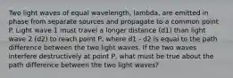 Two light waves of equal wavelength, lambda, are emitted in phase from separate sources and propagate to a common point P. Light wave 1 must travel a longer distance (d1) than light wave 2 (d2) to reach point P, where d1 - d2 is equal to the path difference between the two light waves. If the two waves interfere destructively at point P, what must be true about the path difference between the two light waves?