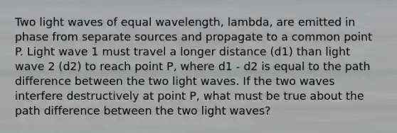 Two light waves of equal wavelength, lambda, are emitted in phase from separate sources and propagate to a common point P. Light wave 1 must travel a longer distance (d1) than light wave 2 (d2) to reach point P, where d1 - d2 is equal to the path difference between the two light waves. If the two waves interfere destructively at point P, what must be true about the path difference between the two light waves?