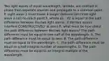 Two light waves of equal wavelength, lambda, are emitted in phase from separate sources and propagate to a common point P. Light wave 1 must travel a longer distance (d1) than light wave 2 (d2) to reach point P, where d1 - d2 is equal to the path difference between the two light waves. If the two waves interfere CONSTRUCTIVELY at point P, what must be true about the path difference between the two light waves? The path difference must be equal to one-half of the wavelength. A. The path difference must be equal to zero. B. The path difference must be equal to the wavelength. C. The path difference must be equal to a half-integral number of wavelengths. D. The path difference must be equal to an integral multiple of the wavelength.