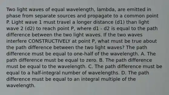 Two light waves of equal wavelength, lambda, are emitted in phase from separate sources and propagate to a common point P. Light wave 1 must travel a longer distance (d1) than light wave 2 (d2) to reach point P, where d1 - d2 is equal to the path difference between the two light waves. If the two waves interfere CONSTRUCTIVELY at point P, what must be true about the path difference between the two light waves? The path difference must be equal to one-half of the wavelength. A. The path difference must be equal to zero. B. The path difference must be equal to the wavelength. C. The path difference must be equal to a half-integral number of wavelengths. D. The path difference must be equal to an integral multiple of the wavelength.