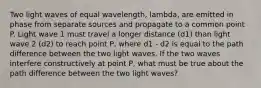 Two light waves of equal wavelength, lambda, are emitted in phase from separate sources and propagate to a common point P. Light wave 1 must travel a longer distance (d1) than light wave 2 (d2) to reach point P, where d1 - d2 is equal to the path difference between the two light waves. If the two waves interfere constructively at point P, what must be true about the path difference between the two light waves?