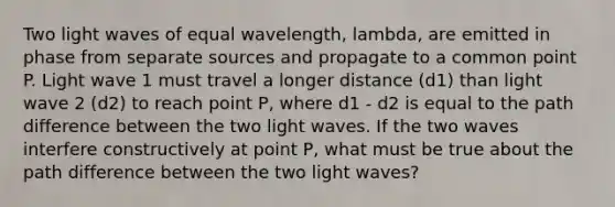 Two light waves of equal wavelength, lambda, are emitted in phase from separate sources and propagate to a common point P. Light wave 1 must travel a longer distance (d1) than light wave 2 (d2) to reach point P, where d1 - d2 is equal to the path difference between the two light waves. If the two waves interfere constructively at point P, what must be true about the path difference between the two light waves?