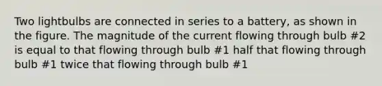 Two lightbulbs are connected in series to a battery, as shown in the figure. The magnitude of the current flowing through bulb #2 is equal to that flowing through bulb #1 half that flowing through bulb #1 twice that flowing through bulb #1